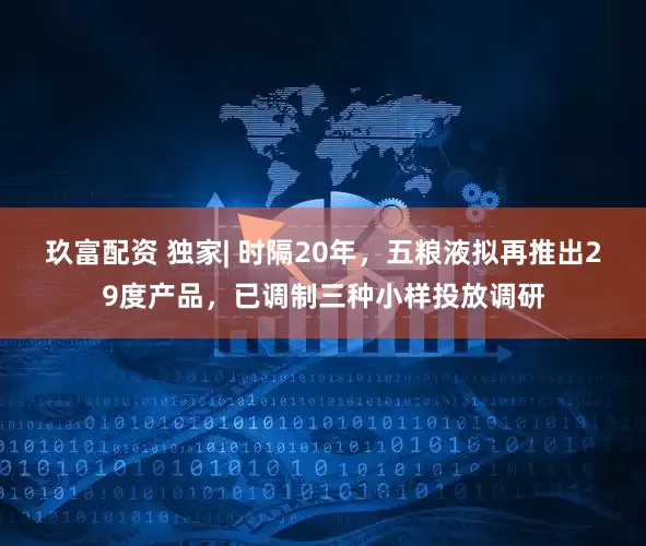 玖富配资 独家| 时隔20年，五粮液拟再推出29度产品，已调制三种小样投放调研