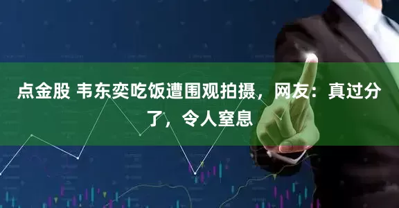 点金股 韦东奕吃饭遭围观拍摄，网友：真过分了，令人窒息