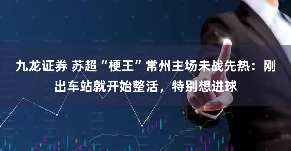 九龙证券 苏超“梗王”常州主场未战先热：刚出车站就开始整活，特别想进球