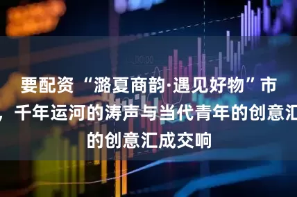 要配资 “潞夏商韵·遇见好物”市集开幕，千年运河的涛声与当代青年的创意汇成交响