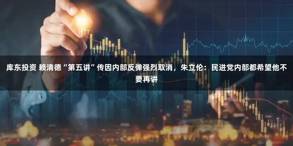 库东投资 赖清德“第五讲”传因内部反弹强烈取消，朱立伦：民进党内部都希望他不要再讲