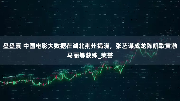 盘盘赢 中国电影大数据在湖北荆州揭晓,张艺谋成龙陈凯歌黄渤马丽等获殊_荣誉