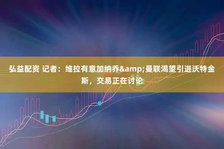 弘益配资 记者：维拉有意加纳乔&曼联渴望引进沃特金斯，交易正在讨论