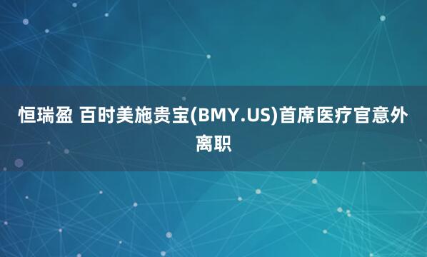 恒瑞盈 百时美施贵宝(BMY.US)首席医疗官意外离职