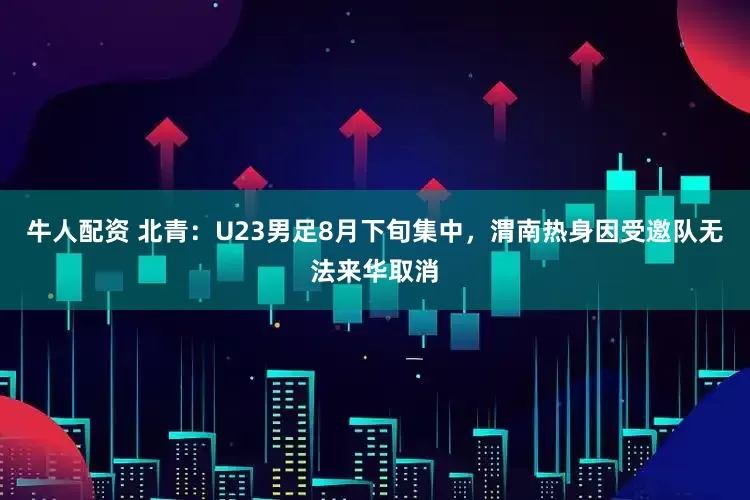 牛人配资 北青：U23男足8月下旬集中，渭南热身因受邀队无法来华取消
