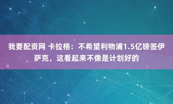 我要配资网 卡拉格:不希望利物浦1.5亿镑签伊萨克,这看起来不像是计划好的