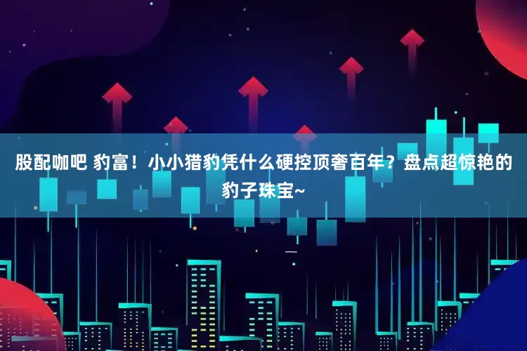 股配咖吧 豹富！小小猎豹凭什么硬控顶奢百年？盘点超惊艳的豹子珠宝~