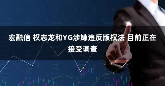 宏融信 权志龙和YG涉嫌违反版权法 目前正在接受调查