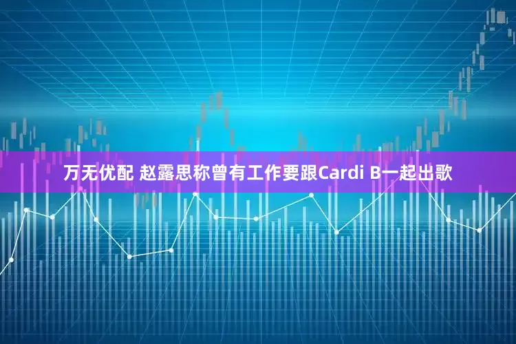 万无优配 赵露思称曾有工作要跟Cardi B一起出歌