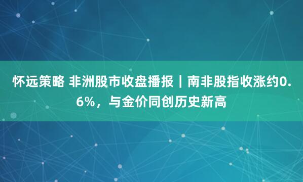 怀远策略 非洲股市收盘播报|南非股指收涨约0.6%,与金价同创历史新高