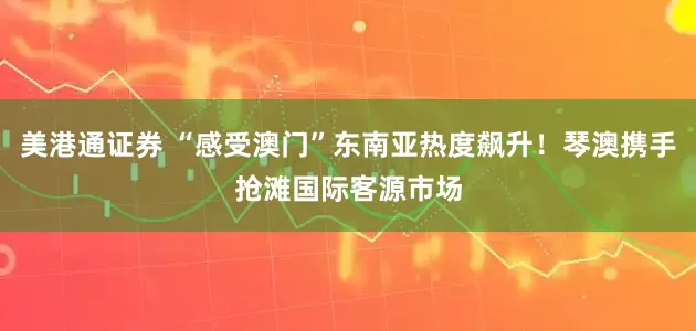 美港通证券 “感受澳门”东南亚热度飙升!琴澳携手抢滩国际客源市场