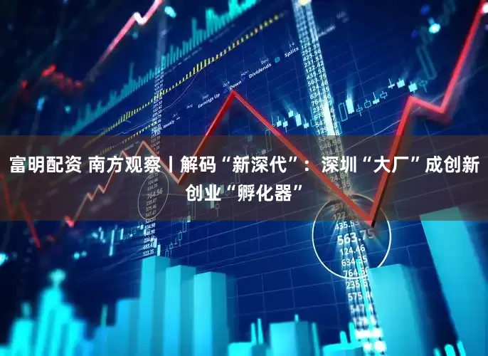 富明配资 南方观察丨解码“新深代”:深圳“大厂”成创新创业“孵化器”