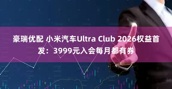 豪瑞优配 小米汽车Ultra Club 2026权益首发:3999元入会每月都有券
