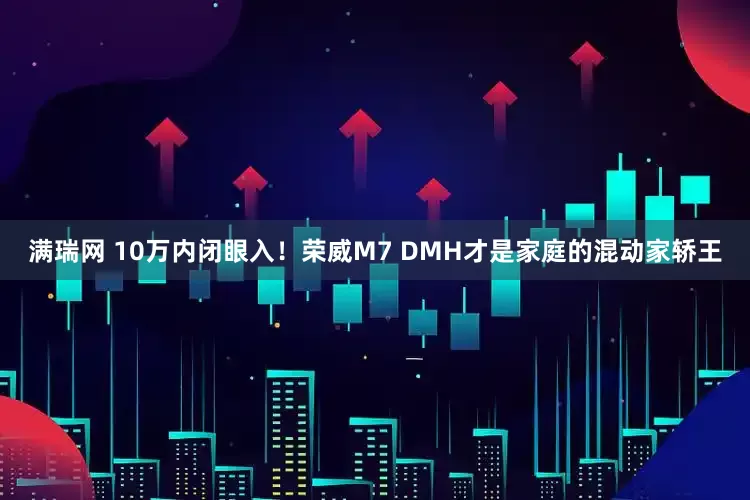 满瑞网 10万内闭眼入！荣威M7 DMH才是家庭的混动家轿王