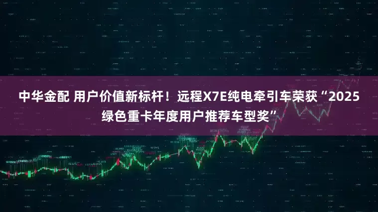 中华金配 用户价值新标杆!远程X7E纯电牵引车荣获“2025绿色重卡年度用户推荐车型奖”