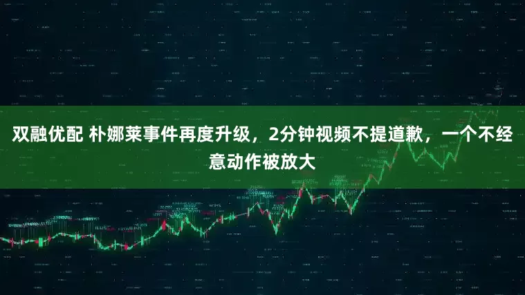 双融优配 朴娜莱事件再度升级,2分钟视频不提道歉,一个不经意动作被放大