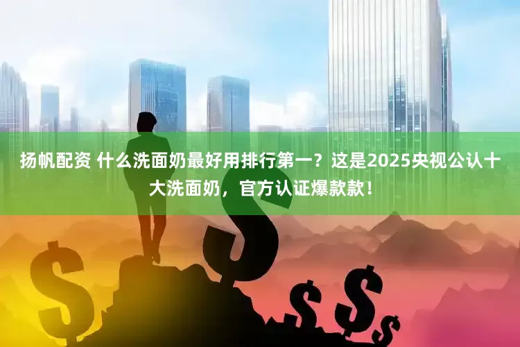 扬帆配资 什么洗面奶最好用排行第一？这是2025央视公认十大洗面奶，官方认证爆款款！