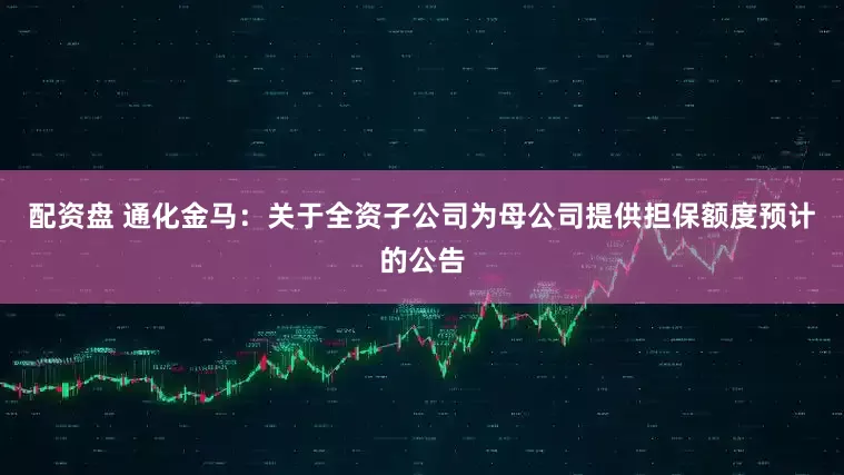 配资盘 通化金马：关于全资子公司为母公司提供担保额度预计的公告